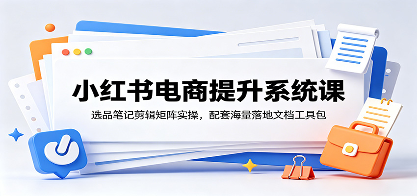 小红书电商提升系统课:选品笔记剪辑矩阵实操,配套海量落地文档工具包